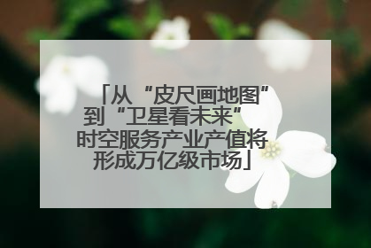 从“皮尺画地图”到“卫星看未来” 时空服务产业产值将形成万亿级市场