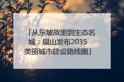 从东坡故里到生态名城：眉山发布2035美丽城市建设路线图