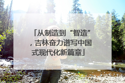 从制造到“智造”，吉林奋力谱写中国式现代化新篇章