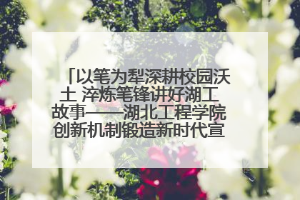 以笔为犁深耕校园沃土 淬炼笔锋讲好湖工故事——湖北工程学院创新机制锻造新时代宣传“轻骑兵”