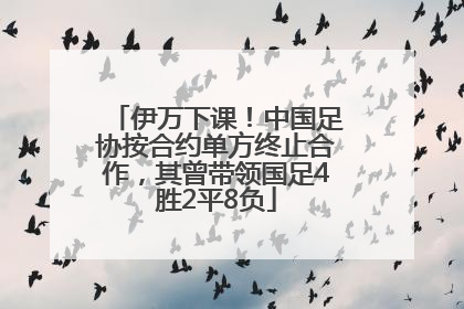 伊万下课！中国足协按合约单方终止合作，其曾带领国足4胜2平8负