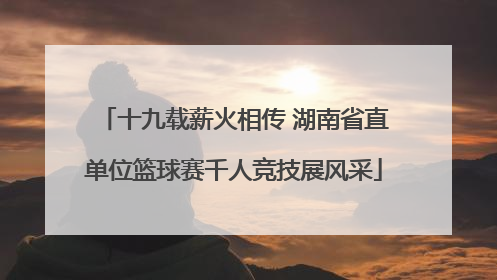 十九载薪火相传 湖南省直单位篮球赛千人竞技展风采