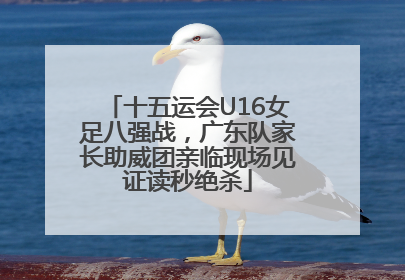 十五运会U16女足八强战，广东队家长助威团亲临现场见证读秒绝杀