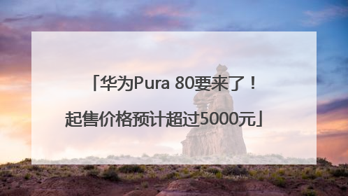 华为Pura 80要来了！起售价格预计超过5000元
