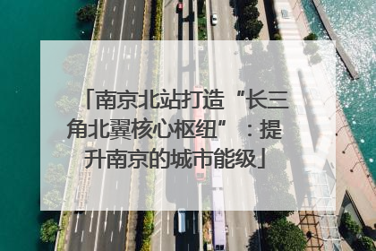 南京北站打造“长三角北翼核心枢纽”：提升南京的城市能级