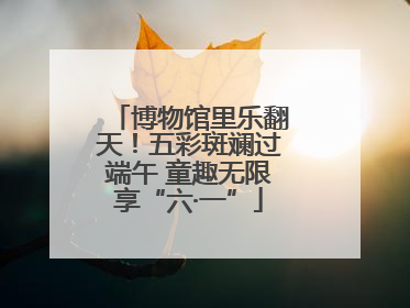 博物馆里乐翻天！五彩斑斓过端午 童趣无限享“六·一”