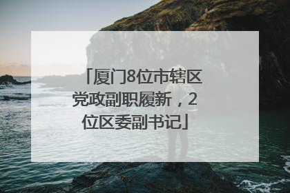 厦门8位市辖区党政副职履新，2位区委副书记
