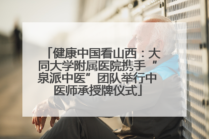 健康中国看山西：大同大学附属医院携手“泉派中医”团队举行中医师承授牌仪式
