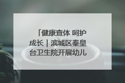 健康查体 呵护成长｜滨城区秦皇台卫生院开展幼儿园儿童健康体检
