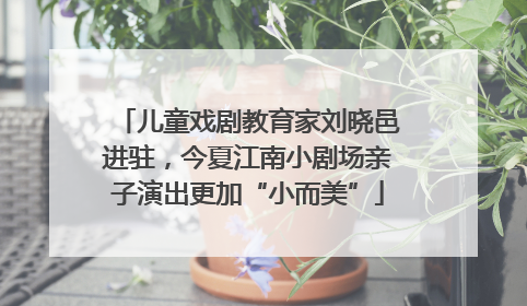儿童戏剧教育家刘晓邑进驻，今夏江南小剧场亲子演出更加“小而美”