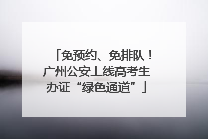 免预约、免排队！广州公安上线高考生办证“绿色通道”