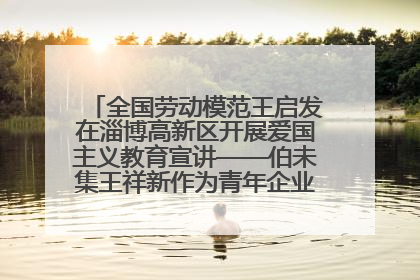 全国劳动模范王启发在淄博高新区开展爱国主义教育宣讲——伯未集王祥新作为青年企业家代表作主题演讲