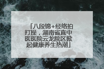 八段锦+经络拍打操，湖南省直中医医院云龙院区掀起健康养生热潮