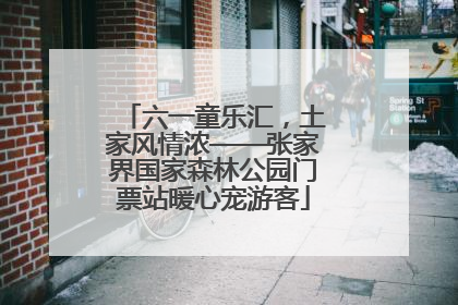 六一童乐汇，土家风情浓——张家界国家森林公园门票站暖心宠游客