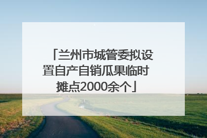 兰州市城管委拟设置自产自销瓜果临时摊点2000余个