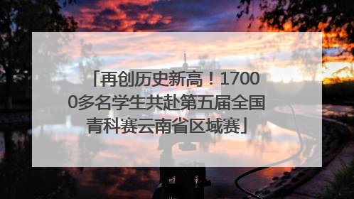 再创历史新高！17000多名学生共赴第五届全国青科赛云南省区域赛