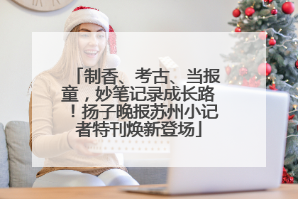 制香、考古、当报童，妙笔记录成长路！扬子晚报苏州小记者特刊焕新登场