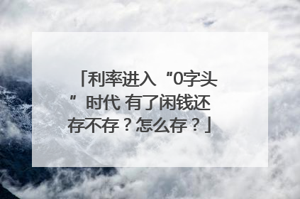 利率进入“0字头”时代 有了闲钱还存不存？怎么存？