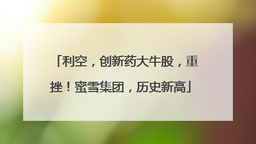 利空，创新药大牛股，重挫！蜜雪集团，历史新高