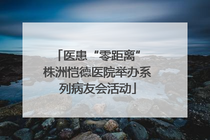 医患“零距离” 株洲恺德医院举办系列病友会活动