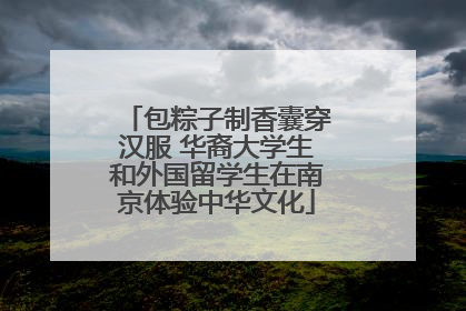 包粽子制香囊穿汉服 华裔大学生和外国留学生在南京体验中华文化