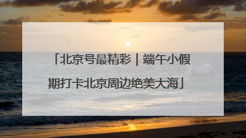 北京号最精彩｜端午小假期打卡北京周边绝美大海