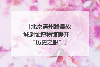 北京通州路县故城遗址博物馆睁开“历史之眼”