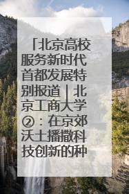 北京高校服务新时代首都发展特别报道｜北京工商大学②：在京郊沃土播撒科技创新的种子