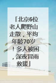 北京6位老人爬野山走散，平均年龄70岁！多人被困，深夜冒雨救援