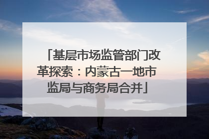基层市场监管部门改革探索：内蒙古一地市监局与商务局合并