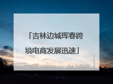 吉林边城珲春跨境电商发展迅速