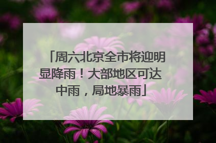 周六北京全市将迎明显降雨！大部地区可达中雨，局地暴雨