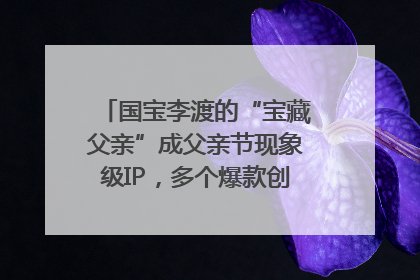 国宝李渡的“宝藏父亲”成父亲节现象级IP，多个爆款创造数千万流量