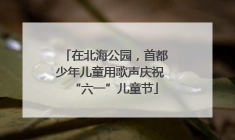 在北海公园，首都少年儿童用歌声庆祝“六一”儿童节