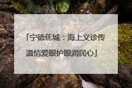 宁德蕉城：海上义诊传温情爱眼护眼润民心