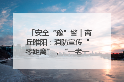 安全“豫”警｜商丘睢阳：消防宣传“零距离”，“一老一小”同守护