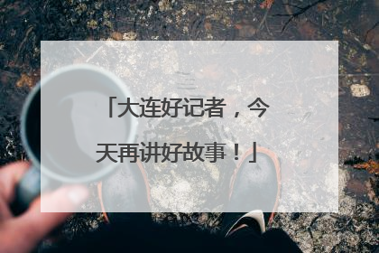大连好记者，今天再讲好故事！