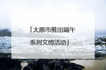 太原市推出端午系列文博活动