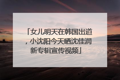 女儿明天在韩国出道，小沈阳今天晒沈佳润新专辑宣传视频