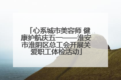 心系城市美容师 健康护航庆五一——淮安市淮阴区总工会开展关爱职工体检活动