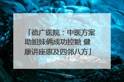 德广医院：中医方案助姐妹俩成功控糖 健康讲座惠及四邻八方