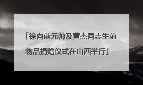 徐向前元帅及黄杰同志生前物品捐赠仪式在山西举行