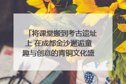 将课堂搬到考古遗址上 在成都金沙邂逅童趣与创意的青铜文化盛宴｜文化中国行
