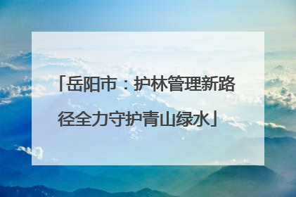 岳阳市：护林管理新路径全力守护青山绿水