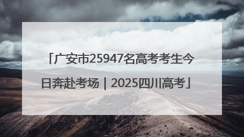 广安市25947名高考考生今日奔赴考场｜2025四川高考