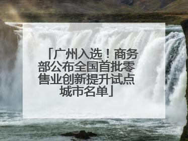 广州入选！商务部公布全国首批零售业创新提升试点城市名单