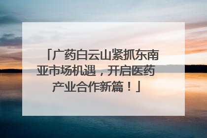 广药白云山紧抓东南亚市场机遇，开启医药产业合作新篇！