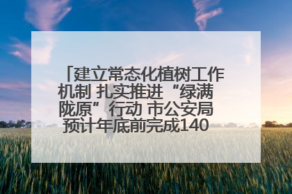 建立常态化植树工作机制 扎实推进“绿满陇原”行动 市公安局预计年底前完成1402亩绿化任务