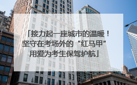 接力起一座城市的温暖！坚守在考场外的“红马甲”用爱为考生保驾护航