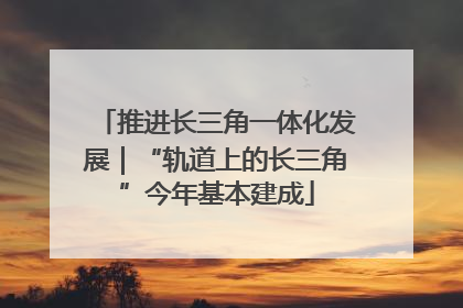 推进长三角一体化发展｜“轨道上的长三角”今年基本建成